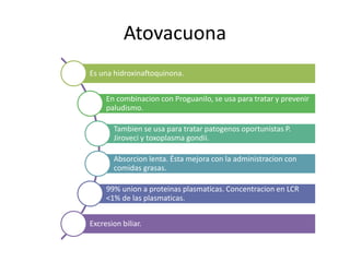 Atovacuona
Es una hidroxinaftoquinona.
En combinacion con Proguanilo, se usa para tratar y prevenir
paludismo.
Tambien se usa para tratar patogenos oportunistas P.
Jiroveci y toxoplasma gondii.
Absorcion lenta. Ésta mejora con la administracion con
comidas grasas.
99% union a proteinas plasmaticas. Concentracion en LCR
<1% de las plasmaticas.
Excresion biliar.
 
