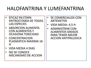 HALOFANTRINA Y LUMEFANTRINA
• EFICAZ EN ETAPA
ERITROCITARIA DE TODAS
LAS ESPECIES
• ABSORCION AUMENTA
CON ALIMENTOS Y
OCASIONA TOXICIDAD
• CONCENTRACION
PLASMATICA MAXIMA 16
H
• VIDA MEDIA 4 DIAS
• NO SE CONOCE
MECANISMO DE ACCION
• SE COMERCIALIZA CON
ARTEMETER
• VIDA MEDIA: 4,5 H
• ADMINISTRAR CON
ALIMENTOS GRASOS
PARA TENER MEJOR
ACCION ANTIPALUDICA
 
