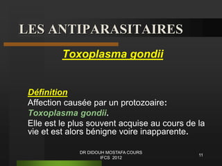 LES ANTIPARASITAIRES
Toxoplasma gondii
Définition
Affection causée par un protozoaire:
Toxoplasma gondii.
Elle est le plus souvent acquise au cours de la
vie et est alors bénigne voire inapparente.
11
DR DIDOUH MOSTAFA COURS
IFCS 2012
 