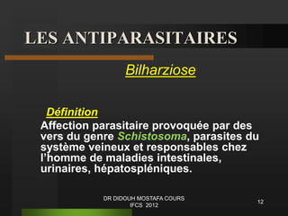 LES ANTIPARASITAIRES
Bilharziose
Définition
Affection parasitaire provoquée par des
vers du genre Schistosoma, parasites du
système veineux et responsables chez
l’homme de maladies intestinales,
urinaires, hépatospléniques.
12
DR DIDOUH MOSTAFA COURS
IFCS 2012
 