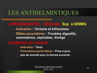 LES ANTIHELMINTIQUES
4-PRAZIQUANTEL : Biltricide 6cp à 600MG
– Indication : Téniasis et bilharziose
– Effets secondaires : Troubles digestifs,
somnolence, céphalées, Vertige
5-SEMENCE DE COURGE
• Indication : Ténia
• Précautions particulières : Prise à jeun,
• pas de toxicité pour la femme enceinte
19
DR DIDOUH MOSTAFA COURS
IFCS 2012
 