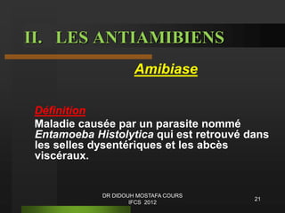 Amibiase
Définition
Maladie causée par un parasite nommé
Entamoeba Histolytica qui est retrouvé dans
les selles dysentériques et les abcès
viscéraux.
II. LES ANTIAMIBIENS
21
DR DIDOUH MOSTAFA COURS
IFCS 2012
 