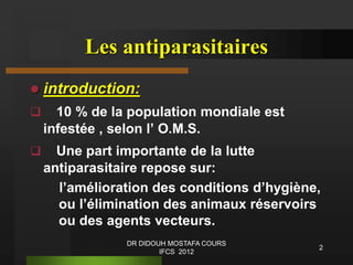 2
Les antiparasitaires
 introduction:
 10 % de la population mondiale est
infestée , selon l’ O.M.S.
 Une part importante de la lutte
antiparasitaire repose sur:
l’amélioration des conditions d’hygiène,
ou l’élimination des animaux réservoirs
ou des agents vecteurs.
DR DIDOUH MOSTAFA COURS
IFCS 2012
 