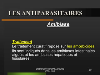 LES ANTIPARASITAIRES
Amibiase
Traitement
Le traitement curatif repose sur les amœbicides.
Ils sont indiqués dans les amibiases intestinales
aiguës et les amibiases hépatiques et
tissulaires.
22
DR DIDOUH MOSTAFA COURS
IFCS 2012
 