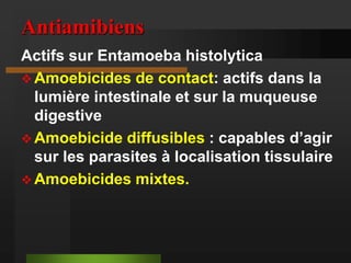 Antiamibiens
Actifs sur Entamoeba histolytica
 Amoebicides de contact: actifs dans la
lumière intestinale et sur la muqueuse
digestive
 Amoebicide diffusibles : capables d’agir
sur les parasites à localisation tissulaire
 Amoebicides mixtes.
 