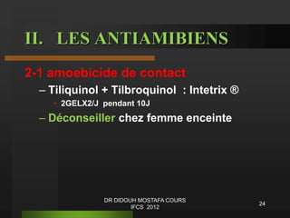 II. LES ANTIAMIBIENS
2-1 amoebicide de contact
– Tiliquinol + Tilbroquinol : Intetrix ®
• 2GELX2/J pendant 10J
– Déconseiller chez femme enceinte
24
DR DIDOUH MOSTAFA COURS
IFCS 2012
 