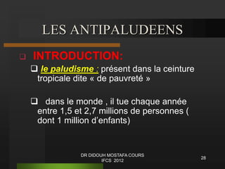 28
LES ANTIPALUDEENS
 INTRODUCTION:
 le paludisme : présent dans la ceinture
tropicale dite « de pauvreté »
 dans le monde , il tue chaque année
entre 1,5 et 2,7 millions de personnes (
dont 1 million d’enfants)
DR DIDOUH MOSTAFA COURS
IFCS 2012
 