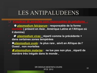 31
LES ANTIPALUDEENS
 4 espèces de parasites sont responsables de paludisme :
  plasmodium falciparum : responsable de la forme
mortelle ( présent en Asie , Amérique Latine et l’Afrique où
il domine)
  plasmodium vivax : réparti comme la précédente +
dans certaines zones tempérées
 plasmodium ovale : le plus rare , sévit en Afrique de l’
Ouest , non mortelles
  plasmodium malariae : ne tue pas non plus , réparti de
manière très inégale dans le monde ,
DR DIDOUH MOSTAFA COURS
IFCS 2012
 