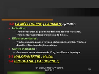 3-2 LA MÉFLOQUINE ( LARIAM *): cp 250MG
 Indication :
– Traitement curatif du paludisme dans une zone de résistance,
– Traitement préventif (séjour de moins de 3 mois).
 Effets secondaires :
– Troubles neurologiques : vertiges céphalées, insomnies, Troubles
digestifs ; Réaction allergique cutanée
 Contre-indication :
– Grossesse, enfant de moins de 15 kg, Insuffisance hépatique
3-3 HALOFANTRINE : Halfan
3-4 PROGUANIL ( PALUDRINE *)
35
DR DIDOUH MOSTAFA COURS
IFCS 2012
 