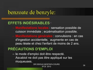 benzoate de benzyle:
EFFETS INDÉSIRABLES :
– Manifestations locales : sensation possible de
cuisson immédiate ; eczématisation possible.
– Manifestations générales : convulsions : en cas
d'ingestion accidentelle, augmente en cas de
peau lésée et chez l'enfant de moins de 2 ans.
PRÉCAUTIONS D'EMPLOI
– le mode d'emploi doit être respecté.
Ascabiol ne doit pas être appliqué sur les
muqueuses.
39
DR DIDOUH MOSTAFA COURS
IFCS 2012
 
