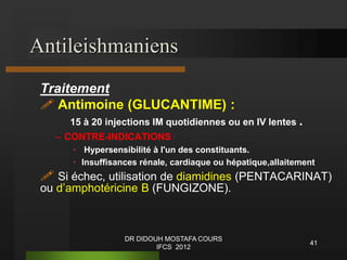 Antileishmaniens
Traitement
 Antimoine (GLUCANTIME) :
15 à 20 injections IM quotidiennes ou en IV lentes .
– CONTRE-INDICATIONS :
• Hypersensibilité à l'un des constituants.
• Insuffisances rénale, cardiaque ou hépatique,allaitement
 Si échec, utilisation de diamidines (PENTACARINAT)
ou d’amphotéricine B (FUNGIZONE).
41
DR DIDOUH MOSTAFA COURS
IFCS 2012
 