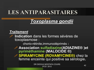 LES ANTIPARASITAIRES
Toxoplasma gondii
Traitement
 Indication dans les formes sévères de
toxoplasmose :
chorio-rétinite,immunodéprimés :
 Association sulfadiazine(ADIAZINE® )et
pyriméthamine (MALOCIDE ®)
 SPIRAMYCINE (ROVAMYCINE®) chez la
femme enceinte qui positive sa sérologie.
42
DR DIDOUH MOSTAFA COURS
IFCS 2012
 