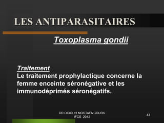 LES ANTIPARASITAIRES
Toxoplasma gondii
Traitement
Le traitement prophylactique concerne la
femme enceinte séronégative et les
immunodéprimés séronégatifs.
43
DR DIDOUH MOSTAFA COURS
IFCS 2012
 