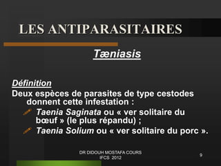 LES ANTIPARASITAIRES
Tæniasis
Définition
Deux espèces de parasites de type cestodes
donnent cette infestation :
 Taenia Saginata ou « ver solitaire du
bœuf » (le plus répandu) ;
 Taenia Solium ou « ver solitaire du porc ».
9
DR DIDOUH MOSTAFA COURS
IFCS 2012
 