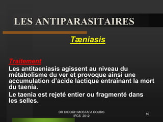 LES ANTIPARASITAIRES
Tæniasis
Traitement
Les antitaeniasis agissent au niveau du
métabolisme du ver et provoque ainsi une
accumulation d’acide lactique entraînant la mort
du taenia.
Le taenia est rejeté entier ou fragmenté dans
les selles.
10
DR DIDOUH MOSTAFA COURS
IFCS 2012
 