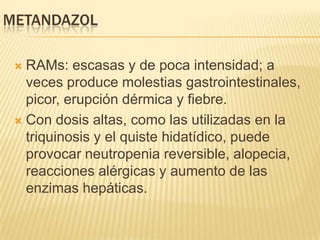 METANDAZOL

  RAMs: escasas y de poca intensidad; a
   veces produce molestias gastrointestinales,
   picor, erupción dérmica y fiebre.
  Con dosis altas, como las utilizadas en la
   triquinosis y el quiste hidatídico, puede
   provocar neutropenia reversible, alopecia,
   reacciones alérgicas y aumento de las
   enzimas hepáticas.
 