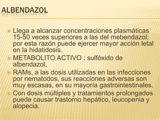 ALBENDAZOL

  Llega a alcanzar concentraciones plasmáticas
   15-50 veces superiores a las del mebendazol;
   por esta razón puede ejercer mayor acción letal
   en la hidatidosis.
  METABOLITO ACTIVO : sulfóxido de
   albendazol,
  RAMs, a las dosis utilizadas en las infecciones
   por nematodos, sus reacciones adversas son
   muy escasas, en su mayoría gastrointestinales.
  Con dosis múltiples y tratamientos prolongados
   puede causar trastorno hepático, leucopenia y
   alopecia.
 