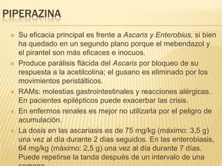 PIPERAZINA
    Su eficacia principal es frente a Ascaris y Enterobius, si bien
     ha quedado en un segundo plano porque el mebendazol y
     el pirantel son más eficaces e inocuos.
    Produce parálisis flácida del Ascaris por bloqueo de su
     respuesta a la acetilcolina; el gusano es eliminado por los
     movimientos peristálticos.
    RAMs: molestias gastrointestinales y reacciones alérgicas.
     En pacientes epilépticos puede exacerbar las crisis.
    En enfermos renales es mejor no utilizarla por el peligro de
     acumulación.
    La dosis en las ascariasis es de 75 mg/kg (máximo: 3,5 g)
     una vez al día durante 2 días seguidos. En las enterobiasis,
     64 mg/kg (máximo: 2,5 g) una vez al día durante 7 días.
     Puede repetirse la tanda después de un intervalo de una
 