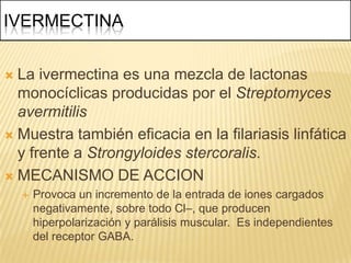 IVERMECTINA


 La ivermectina es una mezcla de lactonas
  monocíclicas producidas por el Streptomyces
  avermitilis
 Muestra también eficacia en la filariasis linfática
  y frente a Strongyloides stercoralis.
 MECANISMO DE ACCION
       Provoca un incremento de la entrada de iones cargados
        negativamente, sobre todo Cl–, que producen
        hiperpolarización y parálisis muscular. Es independientes
        del receptor GABA.
 