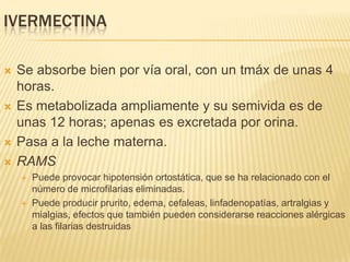 IVERMECTINA

   Se absorbe bien por vía oral, con un tmáx de unas 4
    horas.
   Es metabolizada ampliamente y su semivida es de
    unas 12 horas; apenas es excretada por orina.
   Pasa a la leche materna.
   RAMS
       Puede provocar hipotensión ortostática, que se ha relacionado con el
        número de microfilarias eliminadas.
       Puede producir prurito, edema, cefaleas, linfadenopatías, artralgias y
        mialgias, efectos que también pueden considerarse reacciones alérgicas
        a las filarias destruidas
 