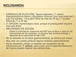 NICLOSAMIDA

   FÁRMACO DE ELECCIÓN: Taenia saginata y T. solium,
    Diphyllobothrium latum y Dipylidium caninum (una sola dosis de 2
    g en los adultos, 1,5 g para niños de más de 34 kg, y 1 g para
    niños de 11 a 34 kg)
   2° OPCIÓN: Hymenolepis nana, porque el praziquantel requiere
    una sola dosis
   MECANISMO DE ACCIÓN
       Inhibe la fosforilación anaerobia del ADP que se lleva a cabo en las
        mitocondrias de los cestodos, un proceso que produce energía y
        depende de la capacidad de fijar CO2.
   No se absorbe en el tracto gastrointestinal; se elimina por heces.
   Muy rara vez puede producir alguna molestia gastrointestinal.
   No es necesario utilizar un laxante con excepción de las
    infecciones por T. solium, para evitar que la siguiente liberación
    de huevos pueda originar una cisticercosis..
 