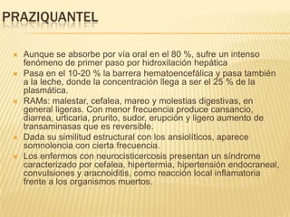 PRAZIQUANTEL

    Aunque se absorbe por vía oral en el 80 %, sufre un intenso
     fenómeno de primer paso por hidroxilación hepática
    Pasa en el 10-20 % la barrera hematoencefálica y pasa también
     a la leche, donde la concentración llega a ser el 25 % de la
     plasmática.
    RAMs: malestar, cefalea, mareo y molestias digestivas, en
     general ligeras. Con menor frecuencia produce cansancio,
     diarrea, urticaria, prurito, sudor, erupción y ligero aumento de
     transaminasas que es reversible.
    Dada su similitud estructural con los ansiolíticos, aparece
     somnolencia con cierta frecuencia.
    Los enfermos con neurocisticercosis presentan un síndrome
     caracterizado por cefalea, hipertermia, hipertensión endocraneal,
     convulsiones y aracnoiditis, como reacción local inflamatoria
     frente a los organismos muertos.
 