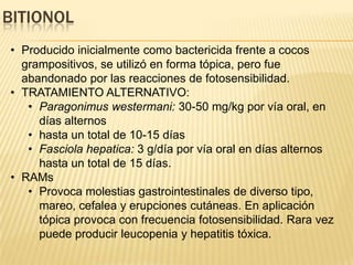 BITIONOL
• Producido inicialmente como bactericida frente a cocos
  grampositivos, se utilizó en forma tópica, pero fue
  abandonado por las reacciones de fotosensibilidad.
• TRATAMIENTO ALTERNATIVO:
   • Paragonimus westermani: 30-50 mg/kg por vía oral, en
     días alternos
   • hasta un total de 10-15 días
   • Fasciola hepatica: 3 g/día por vía oral en días alternos
     hasta un total de 15 días.
• RAMs
   • Provoca molestias gastrointestinales de diverso tipo,
     mareo, cefalea y erupciones cutáneas. En aplicación
     tópica provoca con frecuencia fotosensibilidad. Rara vez
     puede producir leucopenia y hepatitis tóxica.
 