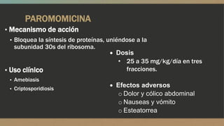 PAROMOMICINA
▪ Mecanismo de acción
  ▪ Bloquea la síntesis de proteínas, uniéndose a la
    subunidad 30s del ribosoma.
                                         Dosis
                                          • 25 a 35 mg/kg/día en tres
▪ Uso clínico                               fracciones.
 ▪ Amebiasis
 ▪ Criptosporidiosis
                                      Efectos adversos
                                      o Dolor y cólico abdominal
                                      o Nauseas y vómito
                                      o Esteatorrea
 