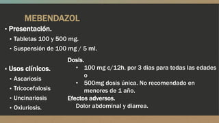 MEBENDAZOL
▪ Presentación.
  ▪ Tabletas 100 y 500 mg.
  ▪ Suspensión de 100 mg / 5 ml.

                     Dosis.
▪ Usos clínicos.        • 100 mg c/12h. por 3 dias para todas las edades
                           o
  ▪ Ascariosis
                        • 500mg dosis única. No recomendado en
  ▪ Tricocefalosis         menores de 1 año.
  ▪ Uncinariosis     Efectos adversos.
  ▪ Oxiuriosis.         Dolor abdominal y diarrea.
 