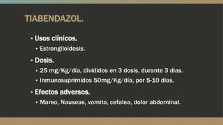 TIABENDAZOL.

 ▪ Usos clínicos.
   ▪ Estrongiloidosis.

 ▪ Dosis.
   ▪ 25 mg/Kg/día, divididos en 3 dosis, durante 3 dias.
   ▪ Inmunosuprimidos 50mg/Kg/día, por 5-10 dias.

 ▪ Efectos adversos.
   ▪ Mareo, Nauseas, vomito, cefalea, dolor abdominal.
 