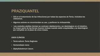 PRAZIQUANTEL
▪ Útil en el tratamiento de las infecciones por todas las especies de Tenia, incluidos los
  cisticercos.
▪ Algunos autores no recomiendan su uso, y prefieren la niclosamida.

▪ Los cestodos adultos (tenias) se contraen rápidamente y se desintegran en el intestino.
  La mayor parte de las larvas mueren incluso cuando están enquistadas y se desintegran
  por completo en el plazo de cinco meses.


USOS CLÍNICOS
▪ Tenia solium: Tenia Saginata

▪ Hymenolepis nana:

▪ Diphyllobothrium latum.
 