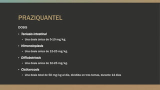 PRAZIQUANTEL
DOSIS
▪ Teniasis intestinal
  ▪ Una dosis única de 5-10 mg/kg.

▪ Himenolepiasis
  ▪ Una dosis única de 15-25 mg/kg.

▪ Difilobotriosis
  ▪ Una dosis única de 10-25 mg/kg.

▪ Cisticercosis
  ▪ Una dosis total de 50 mg/kg al día, dividida en tres tomas, durante 14 días
 