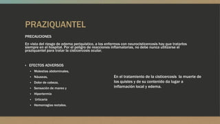 PRAZIQUANTEL
PRECAUCIONES
En vista del riesgo de edema periquístico, a los enfermos con neurocisticercosis hay que tratarlos
siempre en el hospital. Por el peligro de reacciones inflamatorias, no debe nunca utilizarse el
praziquantel para tratar la cisticercosis ocular.


▪ EFECTOS ADVERSOS
  ▪ Molestias abdominales,
  ▪ Náuseas,                                         En el tratamiento de la cisticercosis la muerte de
  ▪ Dolor de cabeza,                                 los quistes y de su contenido da lugar a
  ▪ Sensación de mareo y                             inflamación local y edema.
  ▪ Hipertermia
  ▪   Urticaria
  ▪ Hemorragias rectales.
 