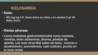 NICLOSAMIDA
▪ Dosis:
  ▪ 50/mg/kg V.O. dosis única en niños y en adultos 2 gr VO
    dosis única.


▪ Efectos adversos:
▪ Leves molestias gastrointestinales como nauseas,
 vómitos, dolor abdominal, diarrea, pérdida de
 apetito. Las mas raras Mal sabor de boca, mareos o
 aturdimiento, somnolencia, rash cutáneo, prurito en
 la zona rectal.
 
