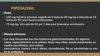 PIPERAZINA:
▪ Dosis:
 ▪ 150 mg/kg VO al principio, seguido de 6 dosis de 65 mg/kg a intervalo de 12
   horas por VO, para Áscaris lumbricoides.
 ▪ 75 mg/kg/ día cada día VO por 7 días para Enterobius vermicularis.



▪ Efectos adversos:
▪ Los más frecuentes son los trastornos gastrointestinales. En algunos
 casos, especialmente si se utilizan dosis muy altas, puede presentarse un
 cuadro neurotóxico, que incluye
 somnolencia, mareo, corea, ataxia, convulsiones. No se recomienda su uso
 en el embarazo.
 