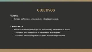OBJETIVOS
GENERAL
  ▪ Conocer los fármacos antiparasitarios utilizados en nuestro.



▪ ESPECÍFICOS
  ▪ Clasificar los antiparasitarios por sus indicaciones y mecanismos de acción.
  ▪   Conocer las dosis terapéuticas de los fármacos más utilizados.
  ▪   Conocer las indicaciones para el uso de los diversos antiparasitarios.
 