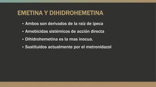 EMETINA Y DIHIDROHEMETINA
 ▪ Ambos son derivados de la raíz de ipeca
 ▪ Amebicidas sistémicos de acción directa
 ▪ Dihidrohemetina es la mas inocua.
 ▪ Sustituidos actualmente por el metronidazol
 