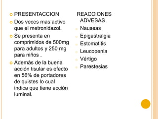  PRESENTACCION
 Dos veces mas activo
que el metronidazol.
 Se presenta en
comprimidos de 500mg
para adultos y 250 mg
para niños .
 Además de la buena
acción tisular es efecto
en 56% de portadores
de quistes lo cual
indica que tiene acción
luminal.
REACCIONES
ADVESAS
o Nauseas
o Epigastralgia
o Estomatitis
o Leucopenia
o Vértigo
o Parestesias
 