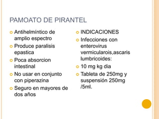PAMOATO DE PIRANTEL
 Antihelmíntico de
amplio espectro
 Produce paralisis
epastica
 Poca absorcion
intestinal
 No usar en conjunto
con piperazina
 Seguro en mayores de
dos años
 INDICACIONES
 Infecciones con
enterovirus
vermicularois,ascaris
lumbricoides:
 10 mg kg dia
 Tableta de 250mg y
suspensión 250mg
/5ml.
 