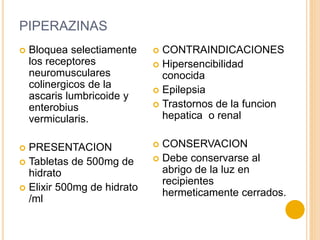 PIPERAZINAS
 Bloquea selectiamente
los receptores
neuromusculares
colinergicos de la
ascaris lumbricoide y
enterobius
vermicularis.
 PRESENTACION
 Tabletas de 500mg de
hidrato
 Elixir 500mg de hidrato
/ml
 CONTRAINDICACIONES
 Hipersencibilidad
conocida
 Epilepsia
 Trastornos de la funcion
hepatica o renal
 CONSERVACION
 Debe conservarse al
abrigo de la luz en
recipientes
hermeticamente cerrados.
 