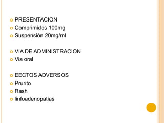  PRESENTACION
 Comprimidos 100mg
 Suspensión 20mg/ml
 VIA DE ADMINISTRACION
 Via oral
 EECTOS ADVERSOS
 Prurito
 Rash
 linfoadenopatias
 