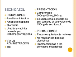 SECNIDAZOL
 INDICACIONES
 Amebiasis intestinal
 Amebiasis hepatica
 Giardiasis
 Uretritis y vaginitis
causada por
trichomonas vaginialis
 VIA DE
ADMINISTRACION
 oral
 PRESENTACION
 Comprimidos
500mg,450mg,900mg.
 Solucion echa la mezcla de
5ml contiene el equivalente de
150mg de secnidazol.
 PRECAUCIONES
 Embarazo y lactancia materna
 No mezclar con bebidas
alcoholicas
 Hipersensibilidad a los
derivados imidazolicos
 