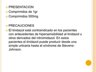  PRESENTACION
 Comprimidos de 1gr
 Comprimidos 500mg
 PRECAUCIONES
 El tinidazol está contraindicado en los pacientes
con antecedentes de hipersensibilidad al tinidazol u
otros derivados del nitroimidazol. En estos
pacientes el tinidazol puede producir desde una
simple urticaria hasta el síndrome de Stevens-
Johnson.
 