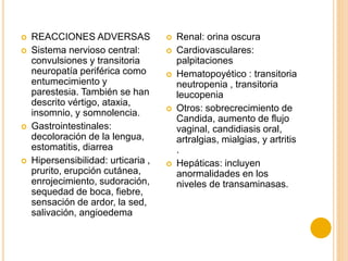  REACCIONES ADVERSAS
 Sistema nervioso central:
convulsiones y transitoria
neuropatía periférica como
entumecimiento y
parestesia. También se han
descrito vértigo, ataxia,
insomnio, y somnolencia.
 Gastrointestinales:
decoloración de la lengua,
estomatitis, diarrea
 Hipersensibilidad: urticaria ,
prurito, erupción cutánea,
enrojecimiento, sudoración,
sequedad de boca, fiebre,
sensación de ardor, la sed,
salivación, angioedema
 Renal: orina oscura
 Cardiovasculares:
palpitaciones
 Hematopoyético : transitoria
neutropenia , transitoria
leucopenia
 Otros: sobrecrecimiento de
Candida, aumento de flujo
vaginal, candidiasis oral,
artralgias, mialgias, y artritis
.
 Hepáticas: incluyen
anormalidades en los
niveles de transaminasas.
 