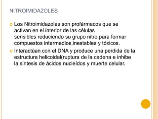 NITROIMIDAZOLES
 Los Nitroimidazoles son profármacos que se
activan en el interior de las células
sensibles reduciendo su grupo nitro para formar
compuestos intermedios,inestables y tóxicos.
 Interactúan con el DNA y produce una perdida de la
estructura helicoidal(ruptura de la cadena e inhibe
la sintesis de ácidos nucleídos y muerte celular.
 