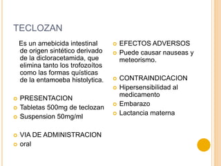 TECLOZAN
Es un amebicida intestinal
de origen sintético derivado
de la dicloracetamida, que
elimina tanto los trofozoítos
como las formas quísticas
de la entamoeba histolytica.
 PRESENTACION
 Tabletas 500mg de teclozan
 Suspension 50mg/ml
 VIA DE ADMINISTRACION
 oral
 EFECTOS ADVERSOS
 Puede causar nauseas y
meteorismo.
 CONTRAINDICACION
 Hipersensibilidad al
medicamento
 Embarazo
 Lactancia materna
 