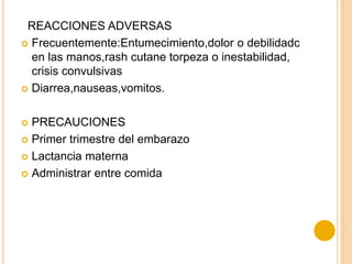 REACCIONES ADVERSAS
 Frecuentemente:Entumecimiento,dolor o debilidadc
en las manos,rash cutane torpeza o inestabilidad,
crisis convulsivas
 Diarrea,nauseas,vomitos.
 PRECAUCIONES
 Primer trimestre del embarazo
 Lactancia materna
 Administrar entre comida
 
