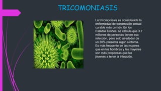 TRICOMONIASIS
La tricomoniasis es considerada la
enfermedad de transmisión sexual
curable más común. En los
Estados Unidos, se calcula que 3.7
millones de personas tienen esa
infección, pero solo alrededor de
un 30% presenta algún síntoma.
Es más frecuente en las mujeres
que en los hombres y las mayores
son más propensas que las
jóvenes a tener la infección.
 