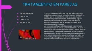 TRATAMIENTO EN PAREJAS
 METRONIDAZOL
 TINIDAZOL
 ORNIDAZOL
 SECNIDAZOL
La tricomoniasis se puede curar con una sola dosis de un
antibiótico recetado (puede ser metronidazol o tinidazol), en
pastillas que se pueden tomar por la boca. Las mujeres
embarazadas pueden tomar este medicamento. Algunas
personas que consuman alcohol durante las 24 horas
después de tomar este tipo de antibiótico pueden tener
efectos secundarios molestos.
Las personas que hayan sido tratadas por tricomoniasis
pueden contraerla de nuevo. Aproximadamente 1 de cada 5
personas se infectan otra vez dentro de los 3 meses después
del tratamiento. Para evitarlo, asegúrese de que todas sus
parejas sexuales también reciban tratamiento y espere para
tener relaciones sexuales nuevamente hasta que todos sus
síntomas hayan desaparecido (alrededor de una semana).
Hágase examinar otra vez si le vuelven los síntomas.
 
