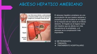 ABCESO HEPATICO AMEBIANO
El absceso hepático amebiano es una
acumulación de pus (restos celulares y
parásitos) que se localiza en el hígado,
en la mayoría de los casos en el lóbulo
derecho. El hígado es el órgano fuera
del intestino que se afecta con más
frecuencia en la amebiasis, y el
absceso es la complicación más
importante.
 METRONIDAZOL
 TINIDAZOL
 TRATAMIENTO HOSPITALARIO
 